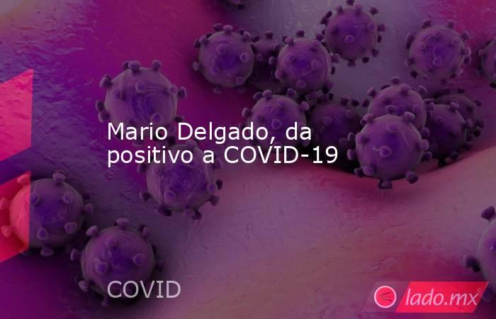 Mario Delgado, da positivo a COVID-19. Noticias en tiempo real