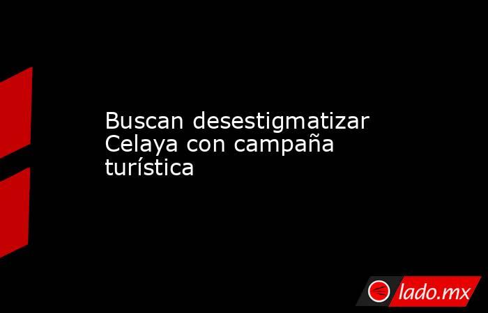 Buscan desestigmatizar Celaya con campaña turística. Noticias en tiempo real