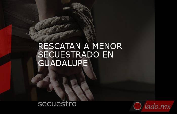 RESCATAN A MENOR SECUESTRADO EN GUADALUPE. Noticias en tiempo real