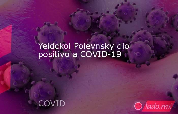 Yeidckol Polevnsky dio positivo a COVID-19. Noticias en tiempo real