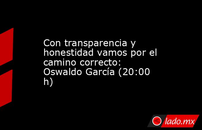 Con transparencia y honestidad vamos por el camino correcto: Oswaldo García (20:00 h). Noticias en tiempo real