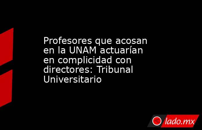 Profesores que acosan en la UNAM actuarían en complicidad con directores: Tribunal Universitario. Noticias en tiempo real