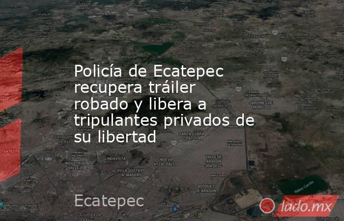 Policía de Ecatepec recupera tráiler robado y libera a tripulantes privados de su libertad. Noticias en tiempo real