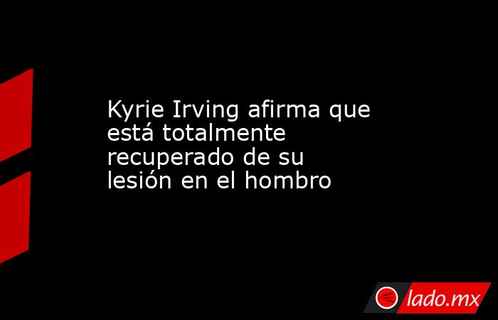 Kyrie Irving afirma que está totalmente recuperado de su lesión en el hombro . Noticias en tiempo real