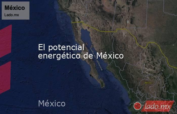 El potencial energético de México. Noticias en tiempo real