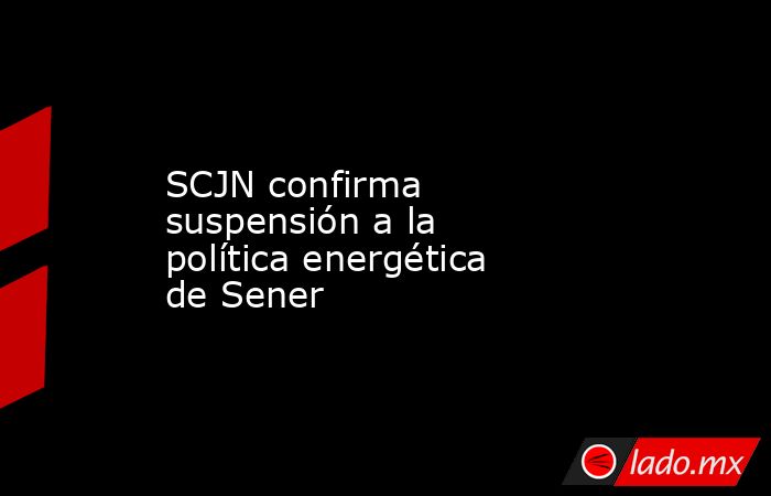 SCJN confirma suspensión a la política energética de Sener. Noticias en tiempo real