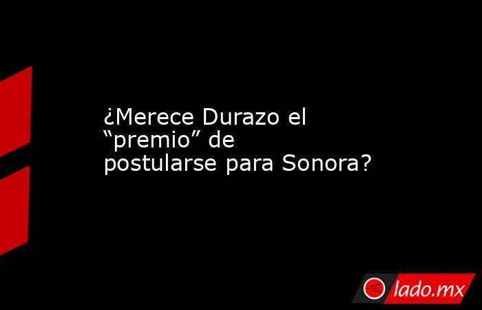 ¿Merece Durazo el “premio” de postularse para Sonora?. Noticias en tiempo real