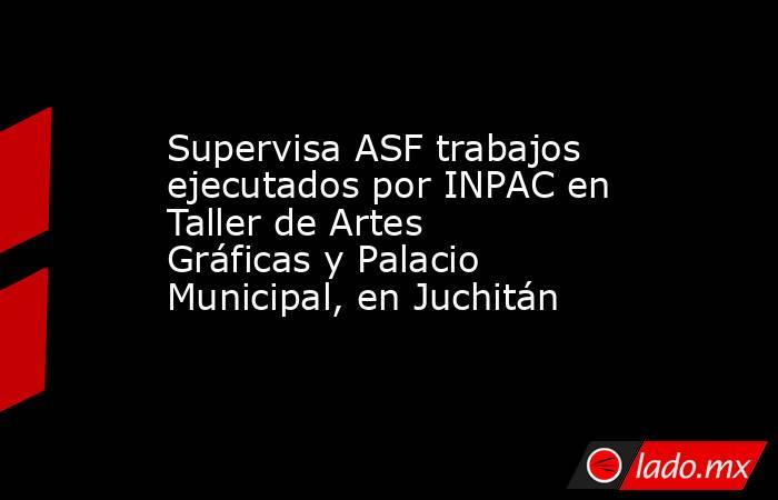 Supervisa ASF trabajos ejecutados por INPAC en Taller de Artes Gráficas y Palacio Municipal, en Juchitán. Noticias en tiempo real