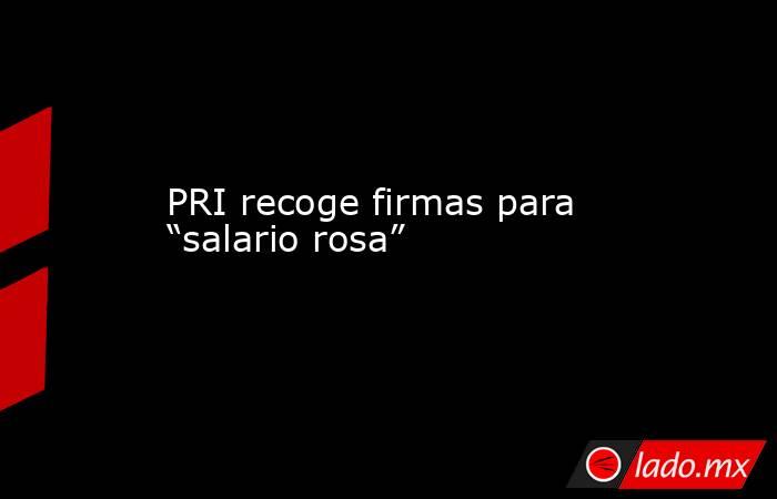 PRI recoge firmas para “salario rosa”. Noticias en tiempo real