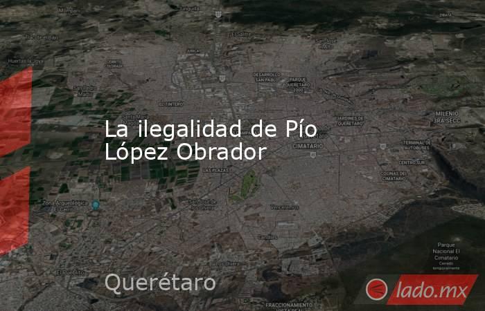 La ilegalidad de Pío López Obrador. Noticias en tiempo real