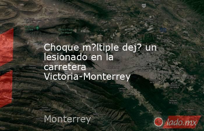 Choque m?ltiple dej? un lesionado en la carretera Victoria-Monterrey. Noticias en tiempo real