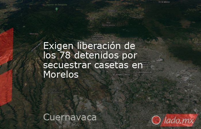 Exigen liberación de los 78 detenidos por secuestrar casetas en Morelos. Noticias en tiempo real