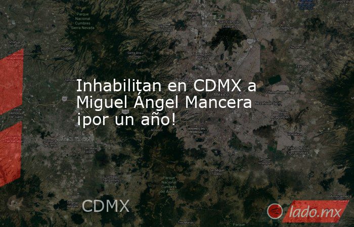 Inhabilitan en CDMX a Miguel Ángel Mancera ¡por un año!. Noticias en tiempo real