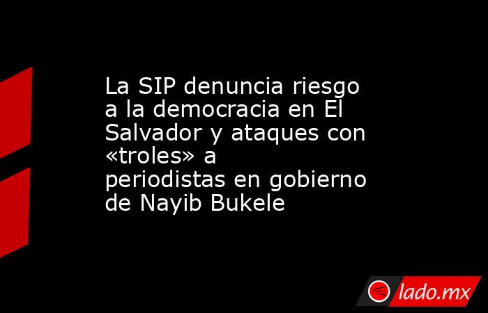 La SIP denuncia riesgo a la democracia en El Salvador y ataques con «troles» a periodistas en gobierno de Nayib Bukele. Noticias en tiempo real