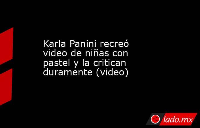 Karla Panini recreó video de niñas con pastel y la critican duramente (video). Noticias en tiempo real