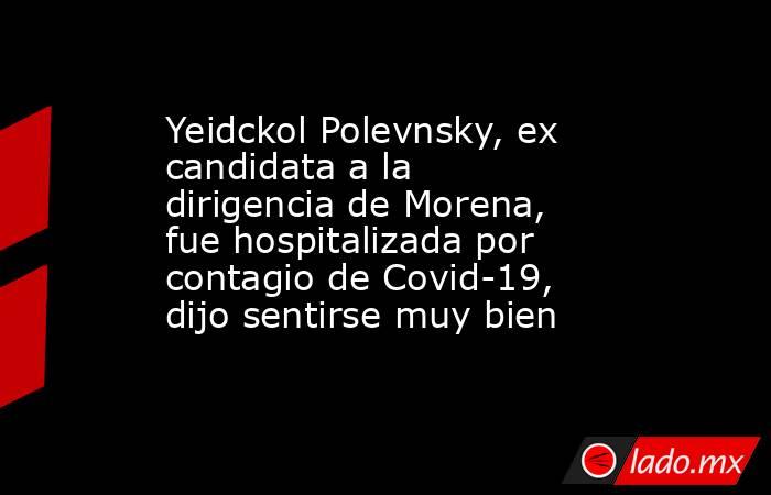 Yeidckol Polevnsky, ex candidata a la dirigencia de Morena, fue hospitalizada por contagio de Covid-19, dijo sentirse muy bien. Noticias en tiempo real