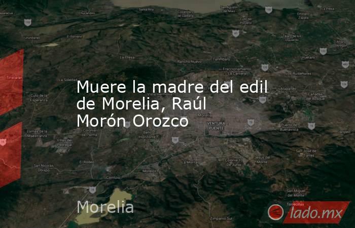 Muere la madre del edil de Morelia, Raúl Morón Orozco. Noticias en tiempo real
