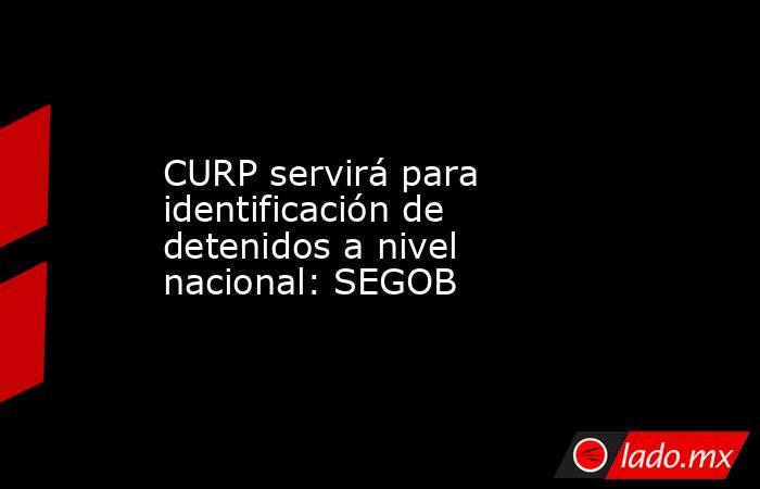 CURP servirá para identificación de detenidos a nivel nacional: SEGOB. Noticias en tiempo real