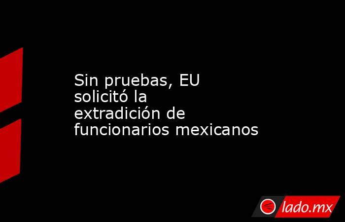 Sin pruebas, EU solicitó la extradición de funcionarios mexicanos. Noticias en tiempo real