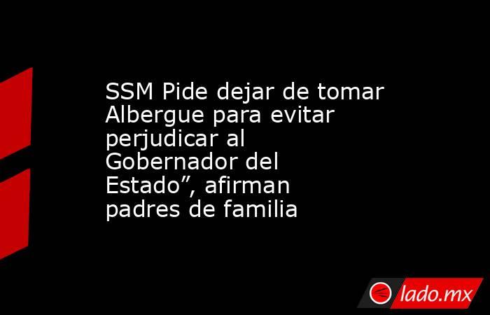 SSM Pide dejar de tomar Albergue para evitar perjudicar al Gobernador del Estado”, afirman padres de familia. Noticias en tiempo real