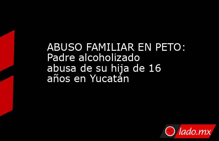 ABUSO FAMILIAR EN PETO: Padre alcoholizado abusa de su hija de 16 años en Yucatán. Noticias en tiempo real