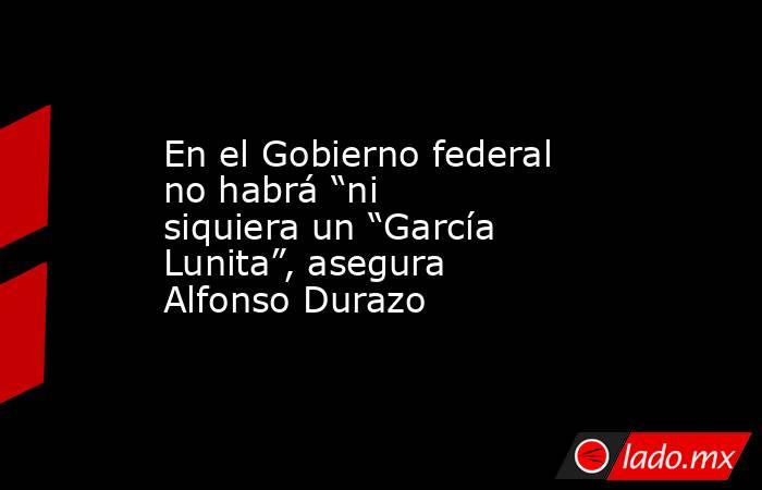 En el Gobierno federal no habrá “ni siquiera un “García Lunita”, asegura Alfonso Durazo. Noticias en tiempo real