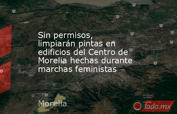 Sin permisos, limpiarán pintas en edificios del Centro de Morelia hechas durante marchas feministas. Noticias en tiempo real