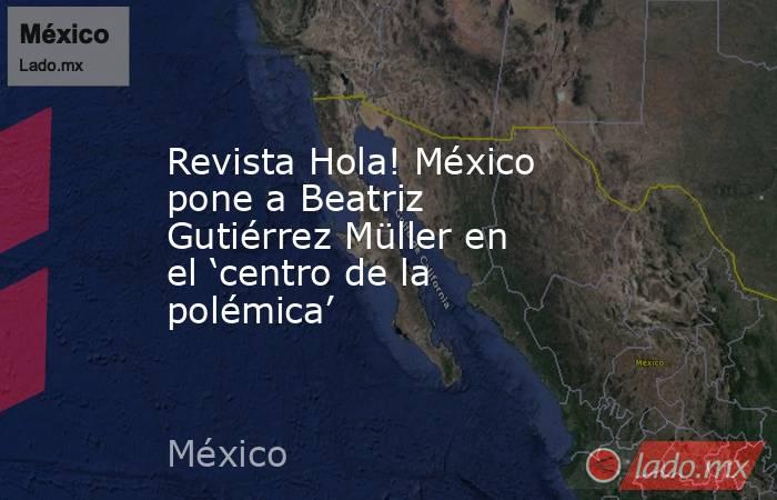 Revista Hola! México pone a Beatriz Gutiérrez Müller en el ‘centro de la polémica’. Noticias en tiempo real