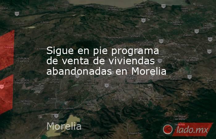 Sigue en pie programa de venta de viviendas abandonadas en Morelia. Noticias en tiempo real