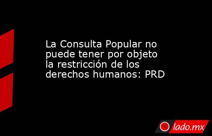 La Consulta Popular no puede tener por objeto la restricción de los derechos humanos: PRD. Noticias en tiempo real