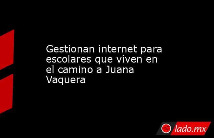 Gestionan internet para escolares que viven en el camino a Juana Vaquera. Noticias en tiempo real