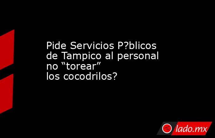 Pide Servicios P?blicos de Tampico al personal no “torear” los cocodrilos?. Noticias en tiempo real