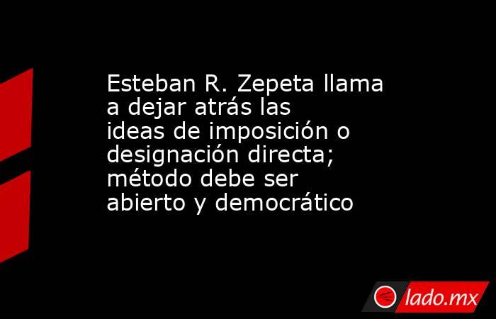 Esteban R. Zepeta llama a dejar atrás las ideas de imposición o designación directa; método debe ser abierto y democrático. Noticias en tiempo real