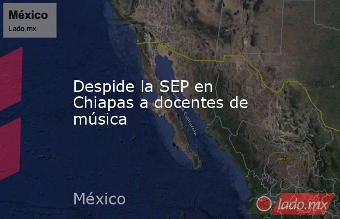 Despide la SEP en Chiapas a docentes de música. Noticias en tiempo real