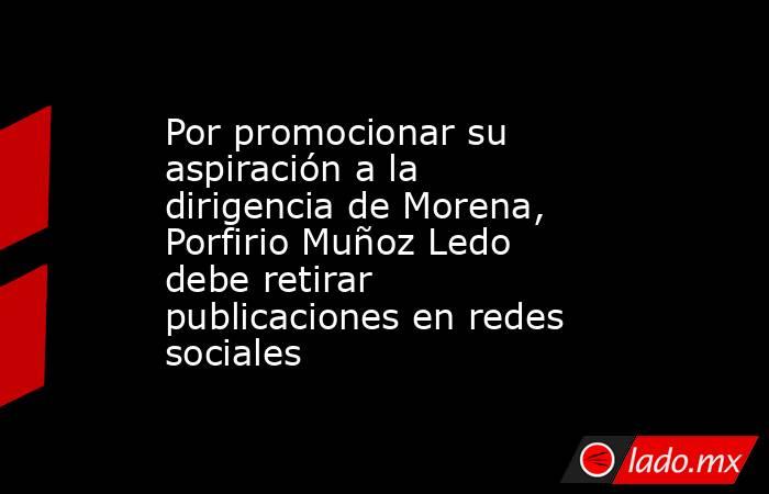 Por promocionar su aspiración a la dirigencia de Morena, Porfirio Muñoz Ledo debe retirar publicaciones en redes sociales. Noticias en tiempo real