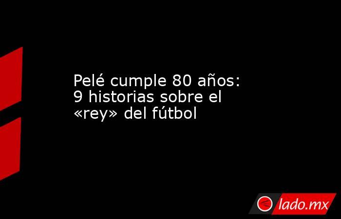 Pelé cumple 80 años: 9 historias sobre el «rey» del fútbol. Noticias en tiempo real