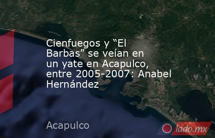 Cienfuegos y “El Barbas” se veían en un yate en Acapulco, entre 2005-2007: Anabel Hernández. Noticias en tiempo real