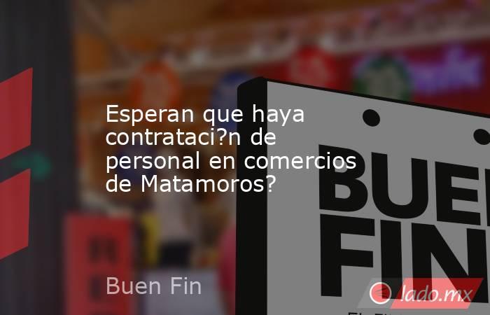 Esperan que haya contrataci?n de personal en comercios de Matamoros?. Noticias en tiempo real