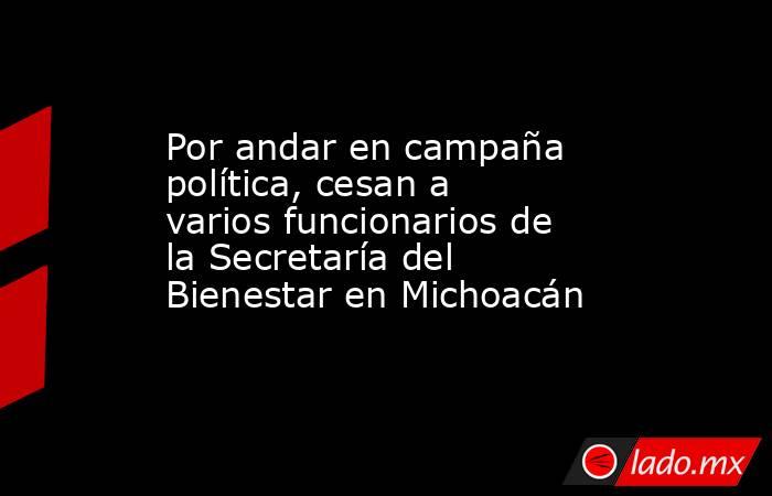 Por andar en campaña política, cesan a varios funcionarios de la Secretaría del Bienestar en Michoacán. Noticias en tiempo real