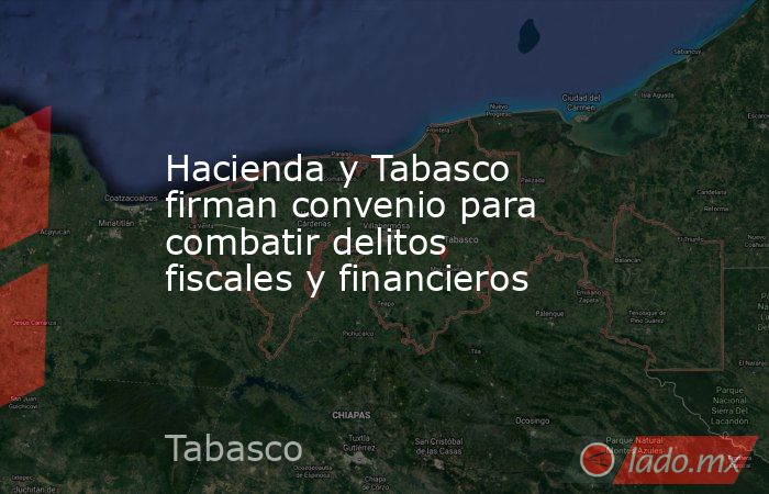 Hacienda y Tabasco firman convenio para combatir delitos fiscales y financieros. Noticias en tiempo real