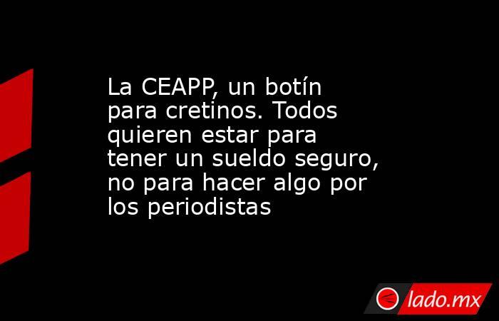 La CEAPP, un botín para cretinos. Todos quieren estar para tener un sueldo seguro, no para hacer algo por los periodistas. Noticias en tiempo real