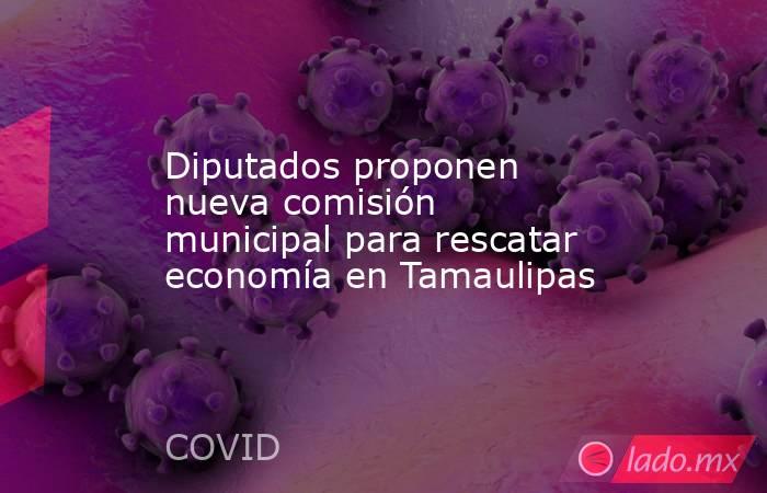 Diputados proponen nueva comisión municipal para rescatar economía en Tamaulipas. Noticias en tiempo real
