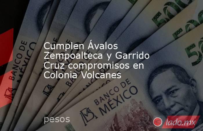 Cumplen Ávalos Zempoalteca y Garrido Cruz compromisos en Colonia Volcanes. Noticias en tiempo real