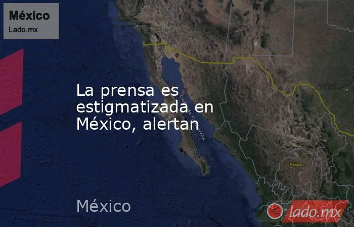 La prensa es estigmatizada en México, alertan. Noticias en tiempo real