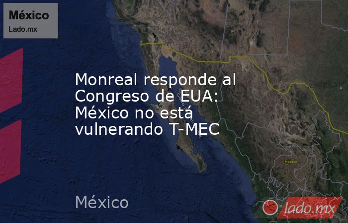 Monreal responde al Congreso de EUA: México no está vulnerando T-MEC. Noticias en tiempo real