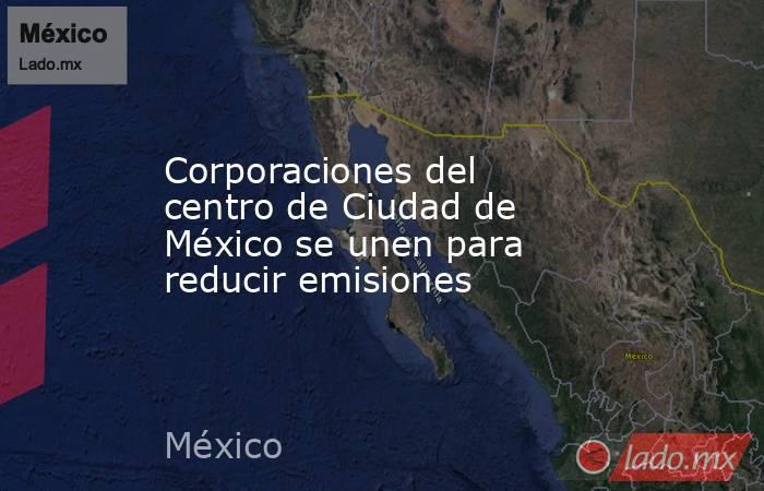 Corporaciones del centro de Ciudad de México se unen para reducir emisiones. Noticias en tiempo real