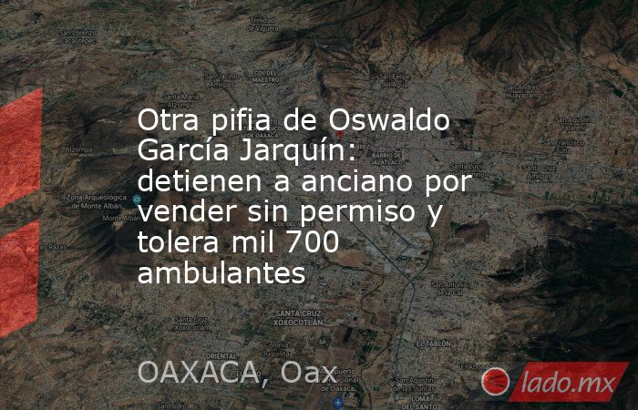 Otra pifia de Oswaldo García Jarquín: detienen a anciano por vender sin permiso y tolera mil 700 ambulantes. Noticias en tiempo real