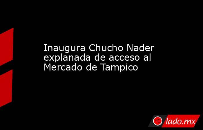 Inaugura Chucho Nader explanada de acceso al Mercado de Tampico. Noticias en tiempo real