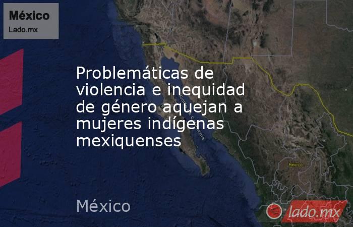 Problemáticas de violencia e inequidad de género aquejan a mujeres indígenas mexiquenses. Noticias en tiempo real