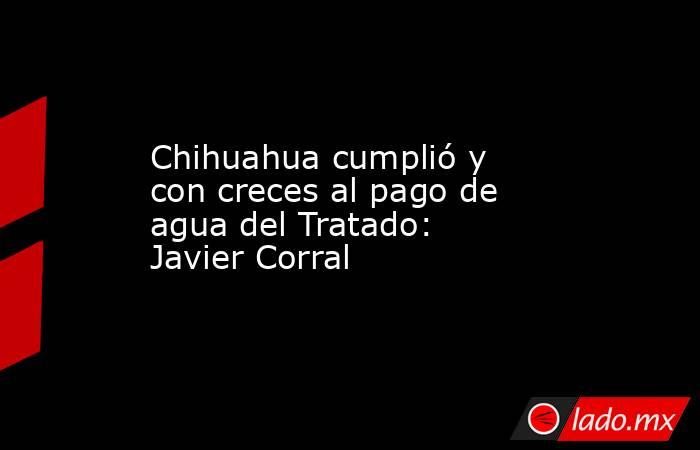 Chihuahua cumplió y con creces al pago de agua del Tratado: Javier Corral. Noticias en tiempo real